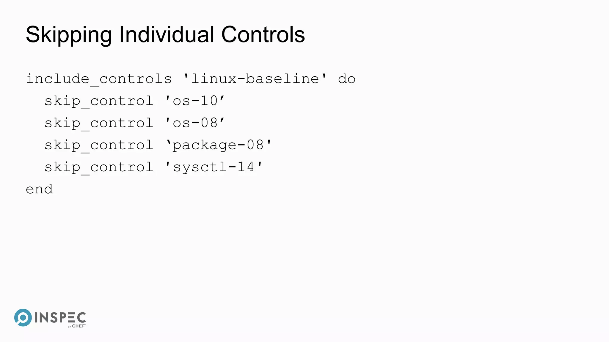 Skipping Individual Controls
include_controls 'linux-baseline' do
skip_control 'os-10’
skip_control 'os-08’
skip_control ‘package-08'
skip_control 'sysctl-14'
end
 