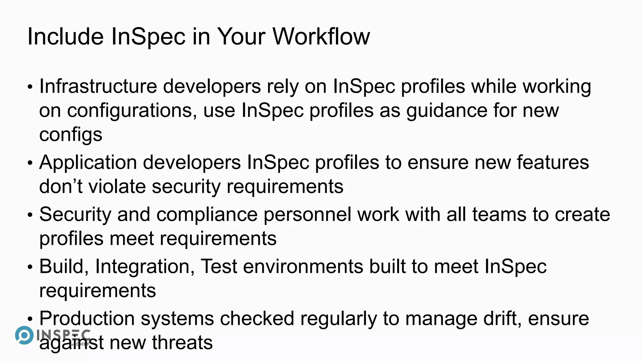 Include InSpec in Your Workflow
• Infrastructure developers rely on InSpec profiles while working
on configurations, use InSpec profiles as guidance for new
configs
• Application developers InSpec profiles to ensure new features
don’t violate security requirements
• Security and compliance personnel work with all teams to create
profiles meet requirements
• Build, Integration, Test environments built to meet InSpec
requirements
• Production systems checked regularly to manage drift, ensure
against new threats
 