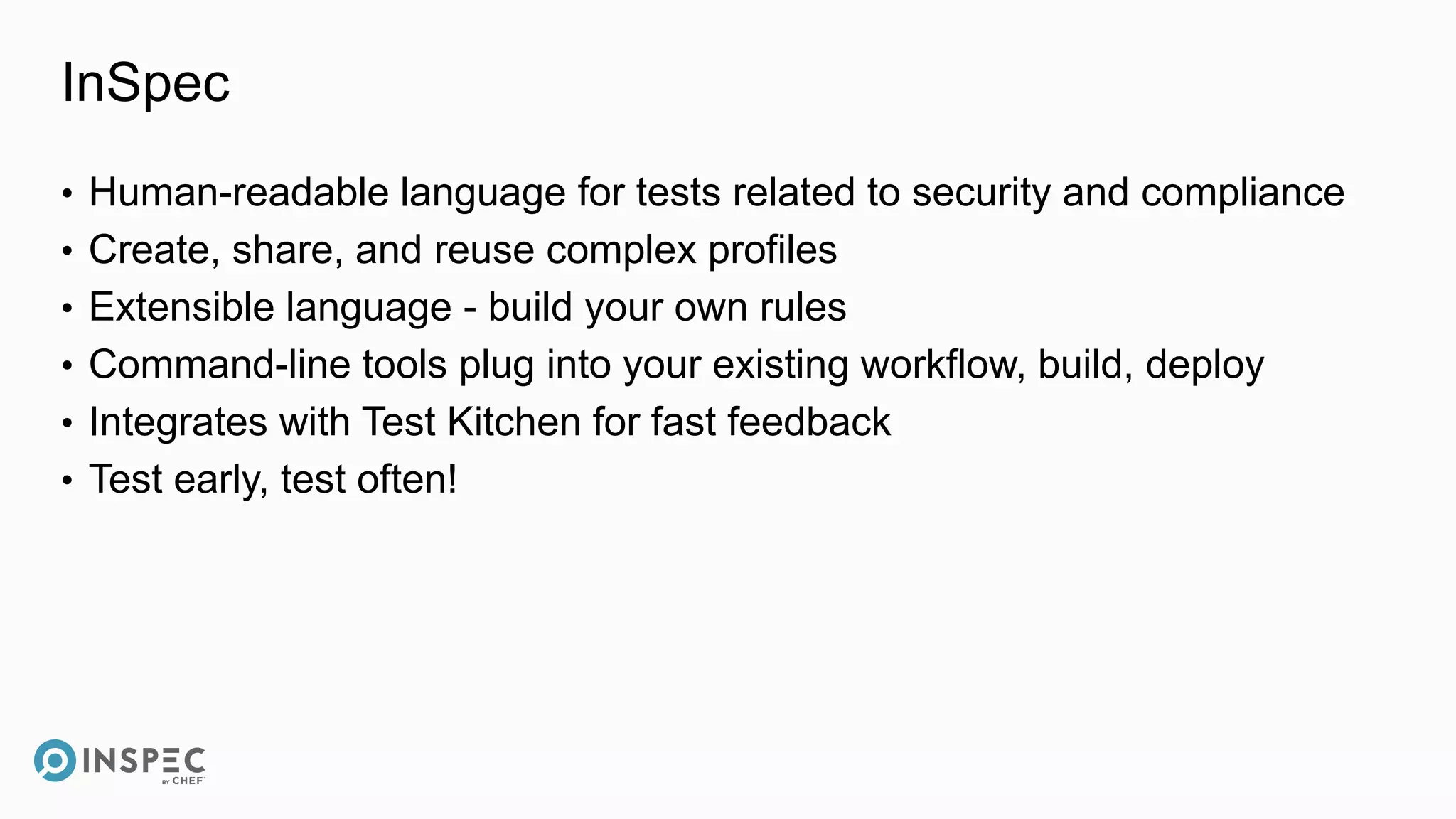 InSpec
• Human-readable language for tests related to security and compliance
• Create, share, and reuse complex profiles
• Extensible language - build your own rules
• Command-line tools plug into your existing workflow, build, deploy
• Integrates with Test Kitchen for fast feedback
• Test early, test often!
 