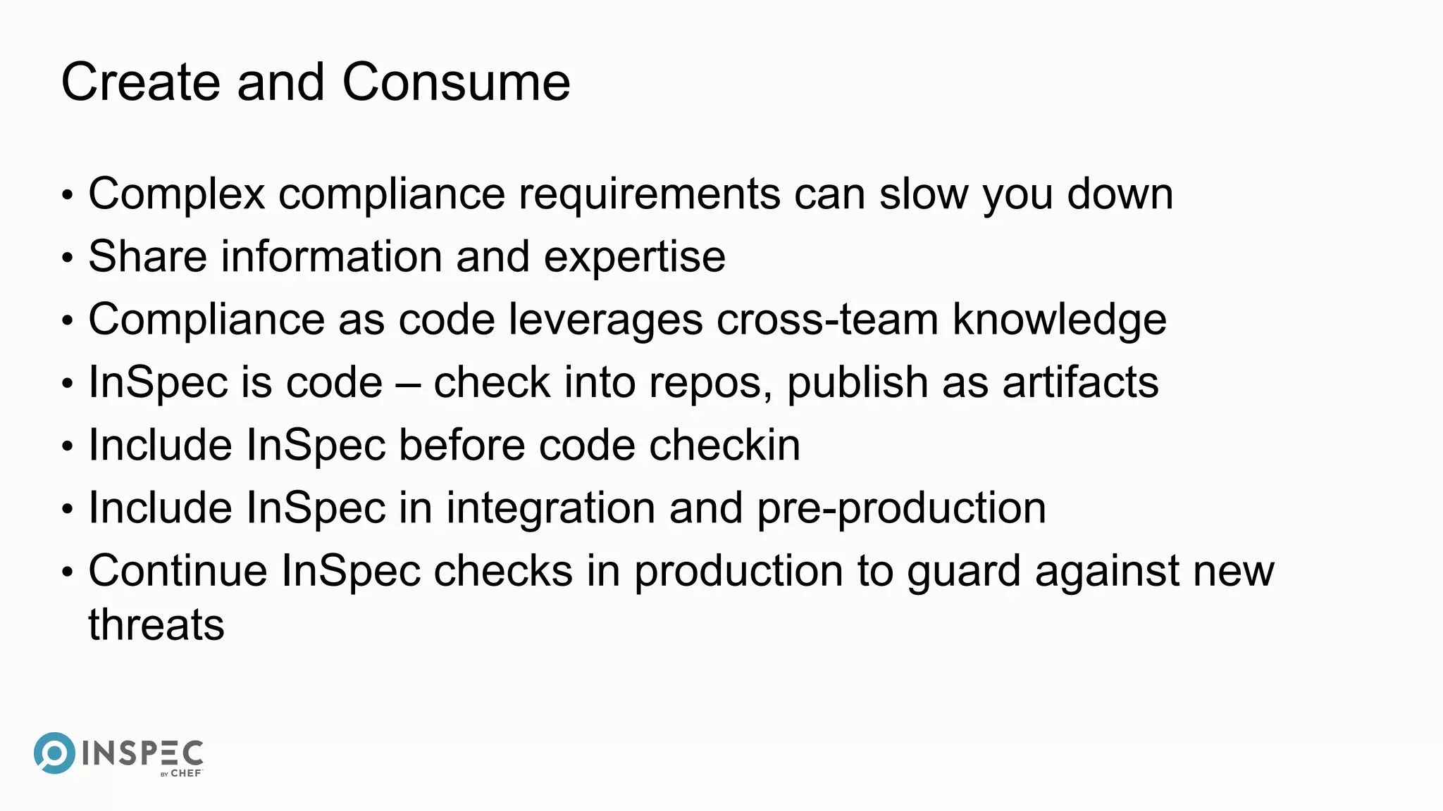 Create and Consume
• Complex compliance requirements can slow you down
• Share information and expertise
• Compliance as code leverages cross-team knowledge
• InSpec is code – check into repos, publish as artifacts
• Include InSpec before code checkin
• Include InSpec in integration and pre-production
• Continue InSpec checks in production to guard against new
threats
 
