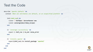 Test the Code
describe 'apache::default' do
context 'When all attributes are default, on an unspecified platform' do
let(:chef_run) do
runner = ChefSpec::ServerRunner.new
runner.converge(described_recipe)
end
it 'converges successfully' do
expect { chef_run }.to_not raise_error
end
it 'installs apache' do
expect(chef_run).to install_package 'apache2'
end
end
end
 
