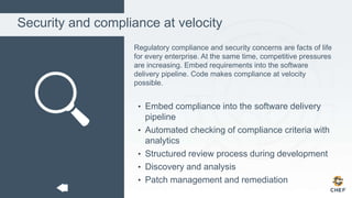 Security and compliance at velocity
Regulatory compliance and security concerns are facts of life
for every enterprise. At the same time, competitive pressures
are increasing. Embed requirements into the software
delivery pipeline. Code makes compliance at velocity
possible.
• Embed compliance into the software delivery
pipeline
• Automated checking of compliance criteria with
analytics
• Structured review process during development
• Discovery and analysis
• Patch management and remediation
 