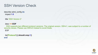 SSH Version Check
describe sshd_config do
impact 1.0
title 'SSH Version 2'
desc <<-EOF
SSH supports two different protocol versions. The original version, SSHv1, was subject to a number of
security issues. Please use SSHv2 instead to avoid these.
EOF
its('Protocol') { should cmp 2 }
end
 