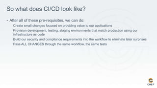 So what does CI/CD look like?
• After all of these pre-requisites, we can do:
Create small changes focused on providing value to our applications
Provision development, testing, staging environments that match production using our
infrastructure as code
Build our security and compliance requirements into the workflow to eliminate later surprises
Pass ALL CHANGES through the same workflow, the same tests
 