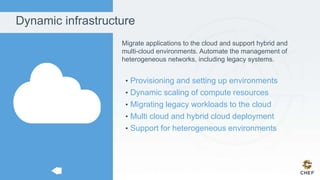 Dynamic infrastructure
Migrate applications to the cloud and support hybrid and
multi-cloud environments. Automate the management of
heterogeneous networks, including legacy systems.
• Provisioning and setting up environments
• Dynamic scaling of compute resources
• Migrating legacy workloads to the cloud
• Multi cloud and hybrid cloud deployment
• Support for heterogeneous environments
 