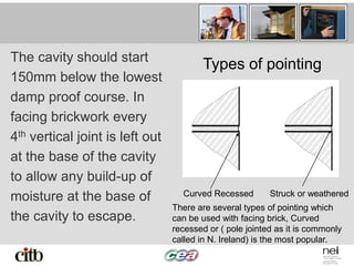 The cavity should start
150mm below the lowest
damp proof course. In
facing brickwork every
4th vertical joint is left out
at the base of the cavity
to allow any build-up of
moisture at the base of
the cavity to escape.
Types of pointing
Curved Recessed Struck or weathered
There are several types of pointing which
can be used with facing brick, Curved
recessed or ( pole jointed as it is commonly
called in N. Ireland) is the most popular.
 