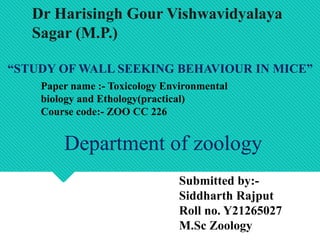“STUDY OF WALL SEEKING BEHAVIOUR IN MICE”
Paper name :- Toxicology Environmental
biology and Ethology(practical)
Course code:- ZOO CC 226
Submitted by:-
Siddharth Rajput
Roll no. Y21265027
M.Sc Zoology
Department of zoology
Dr Harisingh Gour Vishwavidyalaya
Sagar (M.P.)
 