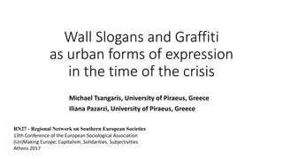 Wall Slogans and Graffiti
as urban forms of expression
in the time of the crisis
Michael Tsangaris, University of Piraeus, Greece
Iliana Pazarzi, University of Piraeus, Greece
RN27 - Regional Network on Southern European Societies
13th Conference of the European Sociological Association
(Un)Making Europe: Capitalism, Solidarities, Subjectivities
Athens 2017
 