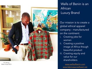 2
Walls of Benin is an
African
Luxury Brand
Our mission is to create a
global ethical apparel
company - manufactured
on the continent:
i. Creating jobs for
women
ii. Creating a positive
image of Africa though
beautiful product
iii. Creating equity and
value for our
shareholders
Chi Atanga
Midori House 2015 www.wallsofbenin.com
www.fabricasacredheart.net
 