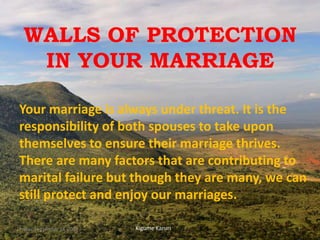 WALLS OF PROTECTION
IN YOUR MARRIAGE
Your marriage is always under threat. It is the
responsibility of both spouses to take upon
themselves to ensure their marriage thrives.
There are many factors that are contributing to
marital failure but though they are many, we can
still protect and enjoy our marriages.
Kigume KaruriFriday, September 28, 2018 1
 