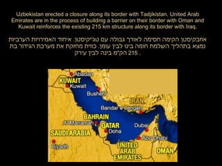 Uzbekistan erected a closure along its border with Tadjikistan. United Arab Emirates are in the process of building a barrier on their border with Oman and Kuwait reinforces the existing 215 km structure along its border with Iraq. אוזבקיסטן הקימה חסימה לאורך גבולה עם טג ' יקיסטן .  איחוד האמירויות הערביות נמצא בתהליך השלמת חומה בינו לבין עומן .  כווית מחזקת את מערכת הגידור בת  215  הק " מ בינה לבין עירק .  