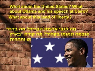 What about the United States? What about Obama and his speech at Cairo?  What about this land of liberty? מה לגבי ארצות הברית ?  מה בדבר אובמה ונאומו בקהיר ?  מה קורה  " בארץ החופש והחרות "? 