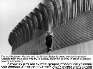 The wall between Mexico and the United States is being erected to protect America from Mexicans who try to illegally enter the country in order to escape poverty and misery . החומה בין ארצות הברית למקסיקו נבנית על מנת להגן על אמריקה מפני מקסיקנים המנסים להמלט לתוך שטחה של ארה " ב ,  במנוסתם מפני העוני ,  הרעב והמסכנות בארצם . 