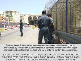 Spain of Javier Solana and of Moratinos erected an electrified barrier guarded continously by soldiers at Ceuta and Melilla. It serves to protect Spain from illegal maroccan and sub Saharian workers who try to enter its territory to escape famine. ספרד של חוויאר סולנה ו - מיגל מורטינוס הקימה גדרות חשמליים הנשמרים ברציפות ע " י צבאה ,  ב - סאוטה וב - מלייה .  יעודה של חסימה זו :  להגן על ספרד מפני חדירה בלתי חוקית של מרוקנים ותושבי הסהרה ,  המנסים למלט נפשם מהרעב השורר בארצותיהם . 