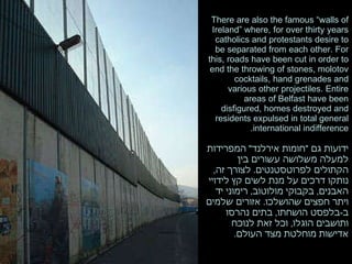There are also the famous “walls of Ireland” where, for over thirty years catholics and protestants desire to be separated from each other. For this, roads have been cut in order to end the throwing of stones, molotov cocktails, hand grenades and various other projectiles. Entire areas of Belfast have been disfigured, homes destroyed and residents expulsed in total general international indifference. ידועות גם  " חומות אירלנד "  המפרידות למעלה משלושה עשורים בין הקתולים לפרוטסטנטים .  לצורך זה ,  נותקו דרכים על מנת לשים קץ לידויי האבנים ,  בקבוקי מולוטוב ,  רימוני יד ויתר חפצים שהושלכו .  אזורים שלמים ב - בלפסט הושחתו ,  בתים נהרסו ותושבים הוגלו ,  וכל זאת לנוכח אדישות מוחלטת מצד העולם .  