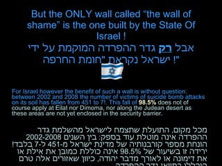 But the ONLY wall called “the wall of shame” is the one built by the State Of Israel ! אבל  רק  גדר ההפרדה המוקמת על ידי ישראל נקראת  " חומת החרפה "!  For Israel however the benefit of such a wall is without question: between 2002 and 2008 the number of victims of suicide bomb attacks on its soil has fallen from 451 to 7!. This fall of  98.5%  does not of course apply at Eilat nor Dimoma, nor along the Judean desert as these areas are not yet enclosed in the security barrier. מכל מקום ,  התועלת שתצמח לישראל מהשלמת גדר ההפרדה אינה מוטלת עוד בספק :  בין השנים  2002-2008  הונחת מספר קורבנותיה של מדינת ישראל מ -451  ל -7  בלבד !  ירידה זו בשיעור של  98.5%  אינה כוללת כמובן את אילת או את דימונה או לאורך מדבר יהודה ,  כיוון שאזורים אלה טרם הוכללו בתוואי גדר ההפרדה .  