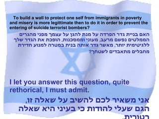 To build a wall to protect one self from immigrants in poverty and misery is more legittimate then to do it in order to prevent the entering of suicide terrorist bombers? האם בניית גדר הפרדה על מנת להגן על עצמך מפני מהגרים הממלטים נפשם מרעב ,  מעוני וממסכנות ,  הופכת את הגדר שלך ללגיטימית יותר ,  מאשר גדר אותה בנית במטרה למנוע חדירת מחבלים מתאבדים לשטחך ?   I let you answer this question, quite rethorical, I must admit. אני משאיר לכם להשיב על שאלה זו ,  הגם שעלי להודות כי בעיני היא שאלה רטורית .  