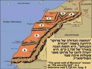 " החומה הגדולה של מרוקו "  הידועה בשמה  " חגורת הבטחון ",  היא חומת הגנה באורך של  2,700  ק " מ .  היא יועדה להגן על מרוקו מפני פעולות איבה מצד הפוליסאריו . “ The great wall of Morocco” known as “the security belt", is a defensive wall 2,720 km. long. It serves to protect Morocco from hostile intentions of Polisario .   