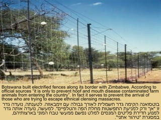 Botswana built electrified fences along its border with Zimbabwe. According to official sources “it is only to prevent hoof and mouth disease contaminated farm animals from entering the country”. In fact it serves to prevent the arrival of those who are trying to escape ethnical clensing massacres.  בוטסואנה הקימה גדר חשמלית לאורך גבולה עם זימבאווה .  לטענתה ,  נועדה גדר זו  " אך ורק למניעת התפשטות מחלת הפה והטלפיים ".  למעשה ,  נועדה אותה גדר למנוע חדירת פליטים המנסים למלט נפשם ממעשי טבח המוני בארצותיהם ,  במסגרת  " טיהור אתני ". 