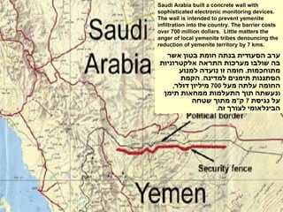 Saudi Arabia built a concrete wall with sophisticated electronic monitoring devices. The wall is intended to prevent yemenite infiltration into the country. The barrier costs over 700 million dollars.  Little matters the anger of local yemenite tribes denouncing the reduction of yemenite territory by 7 kms. ערב הסעודית בנתה חומת בטון אשר בה שולבו מערכות התראה אלקטרוניות מתוחכמות .  חומה זו נועדה למנוע הסתננות תימנים למדינה .  הקמת החומה עלתה מעל  700  מיליון דולר ,  ונעשתה תוך התעלמות ממחאות תימן על נגיסת  7  ק " מ מתוך שטחה הבינלאומי לצורך זה .  