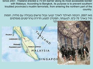 Since 2007, Thailand erected a 75 km barrier along its most accessible border with Malasya.   According to Bangkok, its purpose is to prevent southern troubled provinces’s muslim terrrorists, from entering the northern part of the country. מאז  2007,  הקימה תאילנד לאורך קטעי גבול נגישים בגבולה עם מלזיה ,  חומות תיל באורך  75  ק " מ .  לטענתה ,  תפקידן למנוע חדירת טרוריסטים מוסלמים מדרומה של מלזיה לתוך תאילנד .  
