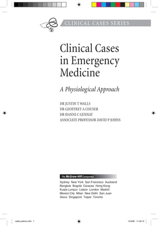 CLINICAL CASES SERIES
Clinical Cases
in Emergency
Medicine
A Physiological Approach
DR JUSTIN T WALLS
DR GEOFFREY A COUSER
DR HANNI C GENNAT
ASSOCIATE PROFESSOR DAVID P JOHNS
walls prelims.indd 1 14/3/06 11:46:15
 