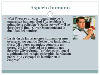 Aspecto moral/ético Wall Street 1:	Lo que es lo más impactante no solo es el la codicia, pero sobre todo los medios no éticos e ilegales que utilizan los personajes para lograr sus resultados deseados  (que en este caso son el éxito material y financiero)