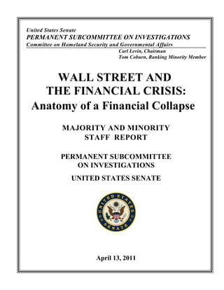 United States Senate
PERMANENT SUBCOMMITTEE ON INVESTIGATIONS
Committee on Homeland Security and Governmental Affairs
                                  Carl Levin, Chairman
                                  Tom Coburn, Ranking Minority Member



     WALL STREET AND
   THE FINANCIAL CRISIS:
 Anatomy of a Financial Collapse
              MAJORITY AND MINORITY
                  STAFF REPORT

             PERMANENT SUBCOMMITTEE
                ON INVESTIGATIONS
                  UNITED STATES SENATE




                          April 13, 2011
 