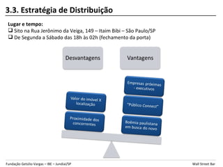 3.3. Estratégia de Distribuição
 Lugar e tempo:
  Sito na Rua Jerônimo da Veiga, 149 – Itaim Bibi – São Paulo/SP
  De Segunda a Sábado das 18h às 02h (fechamento da porta)




Fundação Getúlio Vargas – IBE – Jundiaí/SP                          Wall Street Bar
 