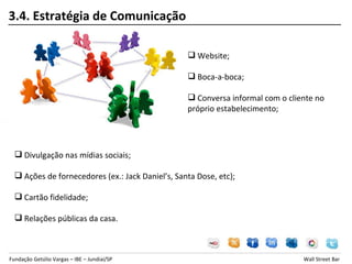 3.4. Estratégia de Comunicação

                                                   Website;

                                                   Boca-a-boca;

                                                   Conversa informal com o cliente no
                                                  próprio estabelecimento;




   Divulgação nas mídias sociais;

   Ações de fornecedores (ex.: Jack Daniel’s, Santa Dose, etc);

   Cartão fidelidade;

   Relações públicas da casa.



Fundação Getúlio Vargas – IBE – Jundiaí/SP                                      Wall Street Bar
 