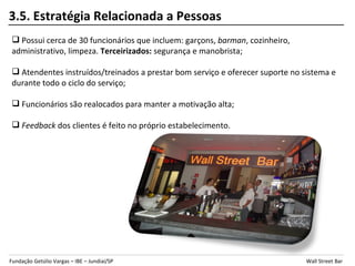 3.5. Estratégia Relacionada a Pessoas
 Possui cerca de 30 funcionários que incluem: garçons, barman, cozinheiro,
administrativo, limpeza. Terceirizados: segurança e manobrista;

 Atendentes instruídos/treinados a prestar bom serviço e oferecer suporte no sistema e
durante todo o ciclo do serviço;

 Funcionários são realocados para manter a motivação alta;

 Feedback dos clientes é feito no próprio estabelecimento.




Fundação Getúlio Vargas – IBE – Jundiaí/SP                                     Wall Street Bar
 