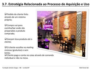 3.7. Estratégia Relacionada ao Processo de Aquisição e Uso

    Pedido do cliente feito
   através de um sistema
   próprio;

    Compra vai para
   cozinha/bar onde são
   preparados o produto
   comprado;

    Garçom leva produto até o
   cliente;

    O cliente escolhe no mailing
   músicas (gratuitas) e sem
   limite;
    Cliente paga a conta no caixa através de comanda
   individual e não na mesa.



Fundação Getúlio Vargas – IBE – Jundiaí/SP              Wall Street Bar
 