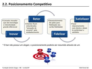2.2. Posicionamento Competitivo




* O bar não possui um slogan, o posicionamento poderia ser resumido através de um.




Fundação Getúlio Vargas – IBE – Jundiaí/SP                                       Wall Street Bar
 