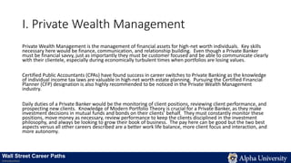 I. Private Wealth Management
Private Wealth Management is the management of financial assets for high-net worth individuals. Key skills
necessary here would be finance, communication, and relationship building. Even though a Private Banker
must be financial savvy, just as importantly they must be customer focused and be able to communicate clearly
with their clientele, especially during economically turbulent times when portfolios are losing values.
Certified Public Accountants (CPAs) have found success in career switches to Private Banking as the knowledge
of individual income tax laws are valuable in high-net worth estate planning. Pursuing the Certified Financial
Planner (CFP) designation is also highly recommended to be noticed in the Private Wealth Management
industry.
Daily duties of a Private Banker would be the monitoring of client positions, reviewing client performance, and
prospecting new clients. Knowledge of Modern Portfolio Theory is crucial for a Private Banker, as they make
investment decisions in mutual funds and bonds on their clients’ behalf. They must constantly monitor these
positions, move money as necessary, review performance to keep the clients disciplined in the investment
philosophy, and always be looking to grow their book of business. The pay here can be good but the two best
aspects versus all other careers described are a better work life balance, more client focus and interaction, and
more autonomy.
Wall Street Career Paths
Introduction
 