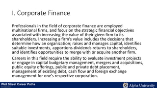 I. Corporate Finance
Professionals in the field of corporate finance are employed
multinational firms, and focus on the strategic financial objectives
associated with increasing the value of their given firm to its
shareholders. Increasing a firm’s value includes the decisions that
determine how an organization; raises and manages capital, identifies
suitable investments, apportions dividends returns to shareholders,
and identifies opportunities to merge with or acquire another firm.
Careers in this field require the ability to evaluate investment projects
or engage in capital budgetary management, mergers and acquisitions,
public equity offerings, public and private debt placement,
management of existing debt, cash flow and foreign exchange
management for one’s respective corporation.
Wall Street Career Paths
Introduction
 