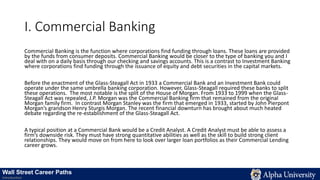 I. Commercial Banking
Commercial Banking is the function where corporations find funding through loans. These loans are provided
by the funds from consumer deposits. Commercial Banking would be closer to the type of banking you and I
deal with on a daily basis through our checking and savings accounts. This is a contrast to Investment Banking
where corporations find funding through the issuance of equity and debt securities in the capital markets.
Before the enactment of the Glass-Steagall Act in 1933 a Commercial Bank and an Investment Bank could
operate under the same umbrella banking corporation. However, Glass-Steagall required these banks to split
these operations. The most notable is the split of the House of Morgan. From 1933 to 1999 when the Glass-
Steagall Act was repealed, J.P. Morgan was the Commercial Banking firm that remained from the original
Morgan family firm. In contrast Morgan Stanley was the firm that emerged in 1933, started by John Pierpont
Morgan’s grandson Henry Sturgis Morgan. The recent financial downturn has brought about much heated
debate regarding the re-establishment of the Glass-Steagall Act.
A typical position at a Commercial Bank would be a Credit Analyst. A Credit Analyst must be able to assess a
firm’s downside risk. They must have strong quantitative abilities as well as the skill to build strong client
relationships. They would move on from here to look over larger loan portfolios as their Commercial Lending
career grows.
Wall Street Career Paths
Introduction
 