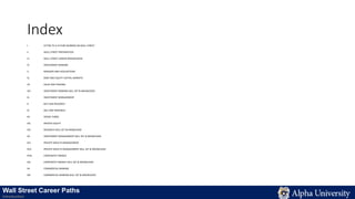 Index
I. LETTER TO A FUTURE WORKER ON WALL STREET
II. WALL STREET PREPARATION
III. WALL STREET CAREER PROGRESSION
IV. INVESTMENT BANKING
V. MERGERS AND ACQUISITIONS
VI. DEBT AND EQUITY CAPITAL MARKETS
VII. SALES AND TRADING
VIII. INVESTMENT BANKING SKILL SET & KNOWLEDGE
IX. INVESTMENT MANAGEMENT
X. BUY-SIDE RESEARCH
XI. SELL-SIDE RESEARCH
XII. HEDGE FUNDS
XIII. PRIVATE EQUITY
XIV. RESEARCH SKILL SET & KNOWLEDGE
XV. INVESTMENT MANAGEMENT SKILL SET & KNOWLEDGE
XVI. PRIVATE WEALTH MANAGEMENT
XVII. PRIVATE WEALTH MANAGEMENT SKILL SET & KNOWLEDGE
XVIII. CORPORATE FINANCE
XIX. CORPORATE FINANCE SKILL SET & KNOWLEDGE
XX. COMMERCIAL BANKING
XXI. COMMERCIAL BANKING SKILL SET & KNOWLEDGE
Wall Street Career Paths
Introduction
 