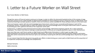 I. Letter to a Future Worker on Wall Street
Dear Future Worker on Wall Street,
Though the nature of financial system continues to change in order to reflect the demands/needs/priorities of the society at large,
there will continue to be a wide breadth of opportunities available for those looking to pursue a financial career on Wall Street. From
investment banking to private equity to research, there are numerous careers available for those willing to venture to the East Coast.
There are however, certain skill sets and knowledge bases that remain critical to your successful performance in each of the
prospective careers. This guide seeks to match the relevant skill sets and knowledge bases to the given Wall Street career in addition
to providing you with a general overview of the respective career path.
Furthermore, in addition to the pertinent technical skills and knowledge, Wall Street employers look for ‘fit’ in their potential
employees. This means that they are looking to understand why it is that you are uniquely qualified to work in their environment.
Now more than ever, each future worker on Wall Street must differentiate themselves in order to gain an edge in the
hypercompetitive recruitment process that defines Wall Street. This means not only possessing the humility, integrity, and tireless
work ethic which characterizes the American Spirit, but ultimately mastering the skill sets and knowledge bases required by the given
career.
It is our sincere hope that this document may guide your efforts in determining your career path on Wall Street and the acquisition of
its respective compulsory knowledge and competencies.
Michael Herlache
Alpha University
Wall Street Career Paths
Introduction
 
