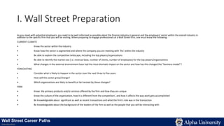 I. Wall Street Preparation
As you meet with potential employers, you need to be well-informed as possible about the finance industry in general and the employers’ sector within the overall industry in
addition to the specific firm that you will be visiting. When preparing to engage professionals at a Wall Street firm, one must know the following:
CURRENT CLIMATE
• Know the sector within the industry
• Know how the sector is segmented and where the company you are meeting with ‘fits’ within the industry
• Be able to explain the competitive landscape, including the top players/organizations
• Be able to identify the market size (i.e. revenue base, number of clients, number of employees) for the top players/organizations
• What changes in the external environment have had the most dramatic impact on the sector and how has this changed the “business model”?
FORECASTING
• Consider what is likely to happen in the sector over the next three to five years
• How will this sector grow/change?
• Which organizations are likely to benefit or be harmed by these changes?
FIRM
• Know the primary products and/or services offered by the firm and how they are unique
• Know the culture of the organization, how it is different from the competitors’, and how it affects the way work gets accomplished
• Be knowledgeable about significant as well as recent transactions and what the firm’s role was in the transaction
• Be knowledgeable about the background of the leaders of the firm as well as the people that you will be interacting with
Wall Street Career Paths
Introduction
 