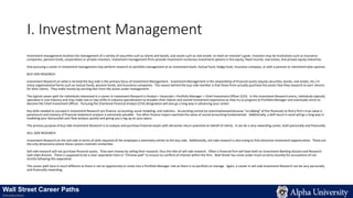 I. Investment Management
Investment management involves the management of a variety of securities such as shares and bonds, and assets such as real estate, to meet an investor’s goals. Investors may be institutions such as insurance
companies, pension funds, corporations or private investors. Investment management firms provide investment numerous investment options in the equity, fixed income, real estate, and private equity industries.
One pursuing a career in investment management may perform research or portfolio management at an investment bank, mutual fund, hedge fund, insurance company, or with a pension or retirement plan sponsor.
BUY-SIDE RESEARCH
Investment Research on what is termed the buy-side is the primary focus of Investment Management. Investment Management is the stewardship of financial assets (equity securities, bonds, real estate, etc.) in
many organizational forms such as mutual funds, pension funds, and insurance companies. The reason behind the buy-side moniker is that these firms actually purchase the assets that they research to earn returns
for their clients. They make money by earning fees from the assets under management.
The typical career path for individuals interested in a career in Investment Research is Analyst > Associate > Portfolio Manager > Chief Investment Officer (CIO). In the Investment Research arena, individuals typically
specialize in one industry and may make one or two shifts in industry specialization to broaden their talents and overall investment experience as they try to progress to Portfolio Manager and eventually strive to
become the Chief Investment Officer. Pursuing the Chartered Financial Analyst (CFA) designation will also go a long way in advancing your career.
Key skills needed to succeed in Investment Research are finance, accounting, excel modeling, and statistics. Accounting cannot be overemphasized because “scrubbing” of the financials to find a firm’s true value is
paramount and mastery of financial statement analysis is extremely valuable. Too often finance majors overlook the value of sound accounting fundamentals. Additionally, a deft touch in excel will go a long way in
modeling your discounted cash flow analysis quickly and giving you a leg up on your peers.
The primary purpose of buy-side Investment Research is to analyze and purchase financial assets with attractive return potential on behalf of clients. It can be a very rewarding career, both personally and financially.
SELL-SIDE RESEARCH
Investment Research on the sell-side in terms of skills required of the employee is extremely similar to the buy-side. Additionally, sell-side research is also trying to find attractive investment opportunities. These are
the only dimensions where these careers maintain similarities.
Sell-side research will not purchase financial assets. They earn money by selling their research, thus the title of sell-side research. Often a financial firm will have both an Investment Banking division and Research
(sell-side) division. There is supposed to be a clear separation here or “Chinese wall” to ensure no conflicts of interest within the firm. Wall Street has come under much scrutiny recently for accusations of not
strictly following this separation.
The career path here is much different as there is not an opportunity to move into a Portfolio Manager role as there is no portfolio to manage. Again, a career in sell-side Investment Research can be very personally
and financially rewarding.
Wall Street Career Paths
Introduction
 