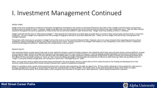 I. Investment Management Continued
HEDGE FUNDS
Hedge Funds have similarities to traditional investment management mentioned in the section on Investment Research, Buy-Side in that a Hedge Fund will analyze and purchase
financial assets on behalf of clients. However, Hedge Funds deal with very little regulation due to the small amount of investors they open themselves up to. They are often located
anywhere throughout the world as opposed to mutual funds that are primarily located in major financial hubs. Hedge Funds may employ as little as 1 individual.
Hedge Funds fall into the class of “alternative strategies.” They have far less restrictions as to what types of assets they can invest in than mutual funds, pension funds, or insurance
companies. The term Hedge Fund originated from the strategy of hedging to attempt to neutralize downside risks. Today, the term Hedge Fund will tell you nothing about the
strategy employed.
The primary skills necessary to succeed in a Hedge Fund are the same as in the Investment Research field. However, due to its unique characteristics regarding asset class choice
availability, unique knowledge of specific asset classes would be very useful. Gaining a position in the Hedge Fund industry is very competitive, much more so than in traditional
Investment Management positions. Additionally, the compensation is very lucrative.
PRIVATE EQUITY
Like investment banks, private equity funds seek to raise capital for entities in need of funding. However, the method by which they raise and place funds is entirely different. Instead
of accessing the pubic markets to broker the transaction, private equity firms first raise a pool of money (i.e. fund) by tapping wealthy individuals and institutions looking for above-
average returns. After raising a fund, PE firms will then take controlling stakes in target companies utilizing moderate to high levels of debt to finance the remaining purchase price.
This allows PE firms and their investors to “lever up” their returns by taking advantage of the favorable tax treatment of interest on debt financing. When the purchase price of a
“target” is primarily funded through debt, the transaction is said to be a “leveraged buy-out” (LBO).
Often, one may hear venture capital and private equity mentioned in the same breath. Venture capital refers to firms solely focused on the funding and development of new
ventures, while private equity firms choose mostly to allocate their capital to established companies.
While it is possible to land a private equity position without prior relevant work experience, the odds are against you. PE firms prefer individuals to have worked for a few years in
banking, management consulting, or accounting (This goes for undergraduates as well as MBAs). This makes sense, as the skills developed in these career fields are highly
transferrable to private equity. So if private equity is your end game, you may have to first gain some “deal experience” before being considered for a position.
Wall Street Career Paths
Introduction
 