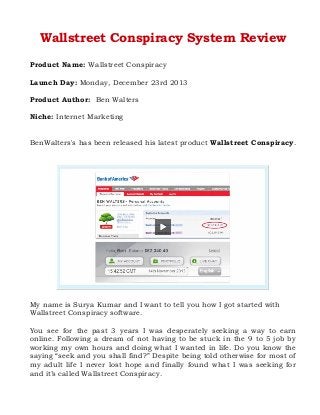 Wallstreet Conspiracy System Review
Product Name: Wallstreet Conspiracy
Launch Day: Monday, December 23rd 2013
Product Author: Ben Walters
Niche: Internet Marketing
BenWalters's has been released his latest product Wallstreet Conspiracy.

My name is Surya Kumar and I want to tell you how I got started with
Wallstreet Conspiracy software.
You see for the past 3 years I was desperately seeking a way to earn
online. Following a dream of not having to be stuck in the 9 to 5 job by
working my own hours and doing what I wanted in life. Do you know the
saying “seek and you shall find?” Despite being told otherwise for most of
my adult life I never lost hope and finally found what I was seeking for
and it’s called Wallstreet Conspiracy.

 