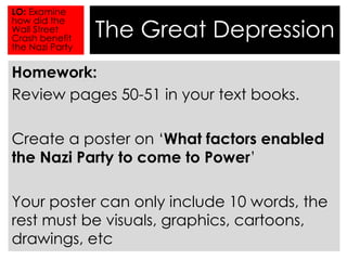 The Great Depression 
LO: Examine 
how did the 
Wall Street 
Crash benefit 
the Nazi Party 
Homework: 
Review pages 50-51 in your text books. 
Create a poster on ‘What factors enabled 
the Nazi Party to come to Power’ 
Your poster can only include 10 words, the 
rest must be visuals, graphics, cartoons, 
drawings, etc 
