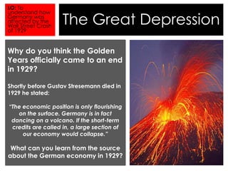 The Great Depression 
LO: To 
understand how 
Germany was 
affected by the 
Wall Street Crash 
of 1929 
Why do you think the Golden 
Years officially came to an end 
in 1929? 
Shortly before Gustav Stresemann died in 
1929 he stated: 
“The economic position is only flourishing 
on the surface. Germany is in fact 
dancing on a volcano. If the short-term 
credits are called in, a large section of 
our economy would collapse.” 
What can you learn from the source 
about the German economy in 1929? 
 