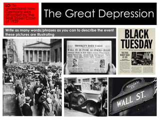 The Great Depression 
LO: To 
understand how 
Germany was 
affected by the 
Wall Street Crash 
of 1929 
Write as many words/phrases as you can to describe the event 
these pictures are illustrating 
 