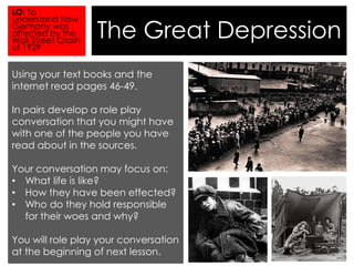 The Great Depression 
LO: To 
understand how 
Germany was 
affected by the 
Wall Street Crash 
of 1929 
Using your text books and the 
internet read pages 46-49. 
In pairs develop a role play 
conversation that you might have 
with one of the people you have 
read about in the sources. 
Your conversation may focus on: 
• What life is like? 
• How they have been effected? 
• Who do they hold responsible 
for their woes and why? 
You will role play your conversation 
at the beginning of next lesson. 
 