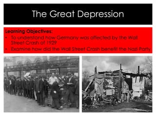 The Great Depression 
Learning Objectives: 
• To understand how Germany was affected by the Wall 
Street Crash of 1929 
• Examine how did the Wall Street Crash benefit the Nazi Party 
 