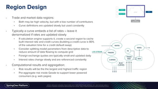 Region Design
• Trade and market data regions:
• Both may be high velocity, but with a low number of contributors
• Curve definitions are updated slowly but used constantly
• Typically a curve embeds a list of rates – leave it
denormalized if rates are updated slowly
• If calculation engine supports it, create a second region to cache
built interest rate and credit curves (building a credit curve is 80%
of the valuation time for a credit default swap)
• Consider splitting model parameters from descriptive data to
reduce amount of data flowing to compute grid
• Foreign exchange quotes are typically small and updated daily
• Interest rates change slowly and are referenced constantly
• Computational results and aggregation:
• Risk results will be the the largest and highest traffic region
• Pre-aggregate risk inside Geode to support lower powered
consumers (e.g. web pages)
 