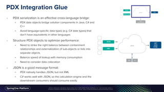 PDX Integration Glue
• PDX serialization is an effective cross-language bridge:
• PDX data objects bridge solution components in Java, C# and
C++
• Avoid language-specific data types (e.g. C# date types) that
don’t have equivalents in other languages
• Structure PDX objects to optimize performance:
• Need to strike the right balance between containment
relationships and externalization of sub-objects or lists into
separate objects
• Balance speed of lookup with memory consumption
• Need to consider data colocation
• JSON is a good message format:
• PDX natively handles JSON, but not XML
• C# works well with JSON, so the calculation engine and the
downstream consumers should consume easily
 