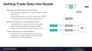 Getting Trade Data into Geode
• Message formats vary by product type:
• OTC derivatives typically are usually captured in XML
documents
• Bond trading systems use FIX or similar (e.g. TOMS)
• Proprietary formats from legacy trading systems
• Broker messages in an application server:
• Transactional message consumer is best pattern
• XML-to-object parsing tools readily available
• Spring Cloud Data Flow is ideal for this purpose
• Trade data capture is transactional:
• Best practice is to make end-to-end process a
transaction, but may need to split into two legs
based on source of messages
 